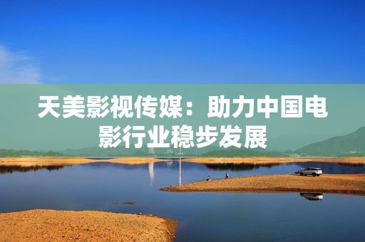 天美影视传媒：助力中国电影行业稳步发展