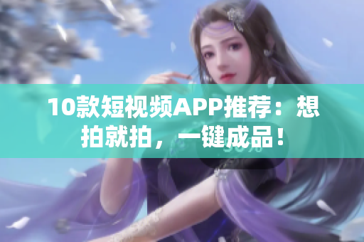 10款短视频APP推荐：想拍就拍，一键成品！