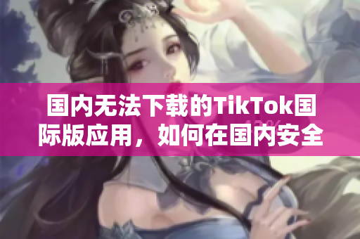 国内无法下载的TikTok国际版应用，如何在国内安全下载？