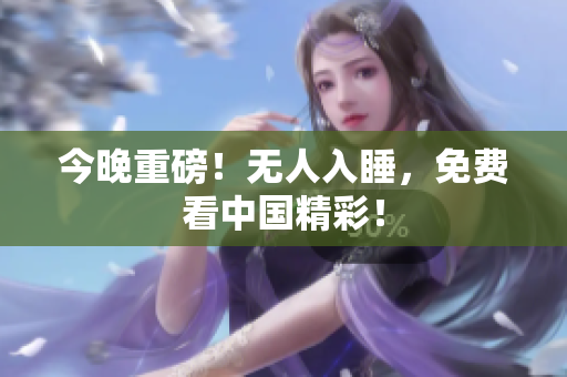 今晚重磅！无人入睡，免费看中国精彩！