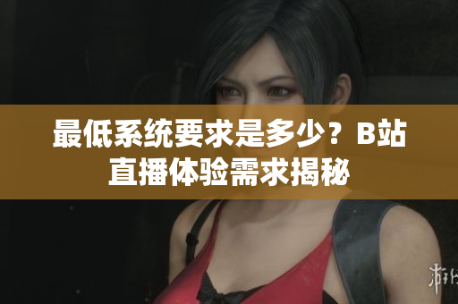 最低系统要求是多少？B站直播体验需求揭秘