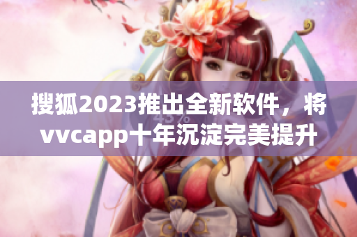 搜狐2023推出全新软件，将vvcapp十年沉淀完美提升！