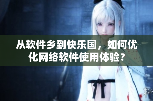 从软件乡到快乐国，如何优化网络软件使用体验？