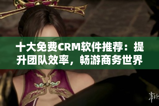 十大免费CRM软件推荐：提升团队效率，畅游商务世界！