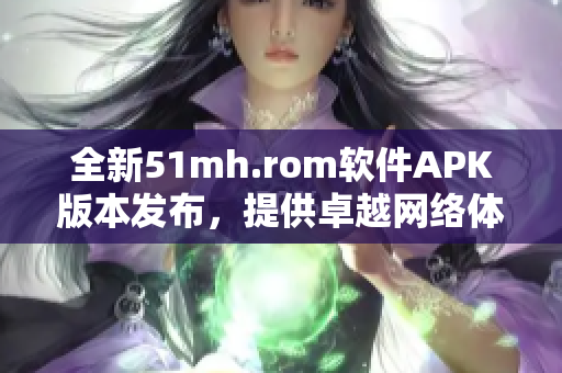 全新51mh.rom软件APK版本发布，提供卓越网络体验