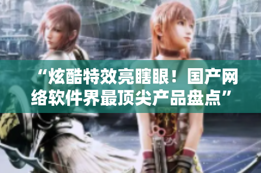 “炫酷特效亮瞎眼！国产网络软件界最顶尖产品盘点”