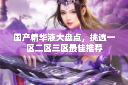 国产精华液大盘点，挑选一区二区三区最佳推荐