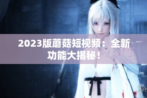 2023版蘑菇短视频：全新功能大揭秘！