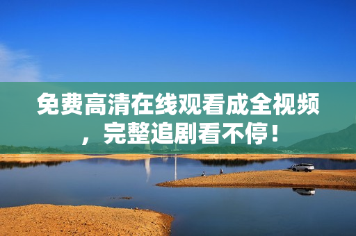 免费高清在线观看成全视频，完整追剧看不停！