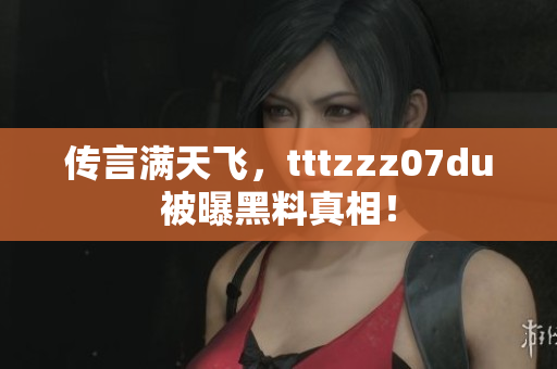 传言满天飞，tttzzz07du被曝黑料真相！