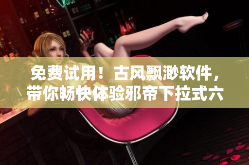 免费试用！古风飘渺软件，带你畅快体验邪帝下拉式六