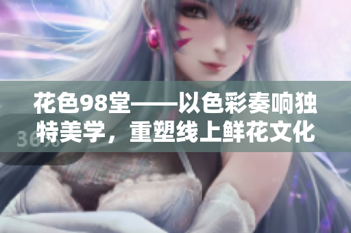 花色98堂——以色彩奏响独特美学，重塑线上鲜花文化