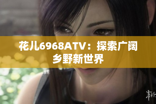 花儿6968ATV：探索广阔乡野新世界