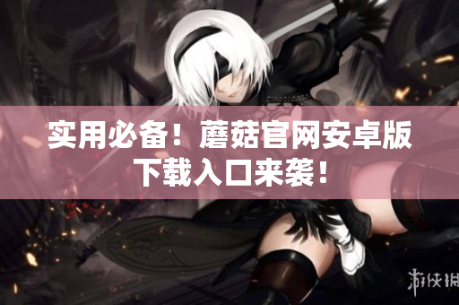 实用必备！蘑菇官网安卓版下载入口来袭！