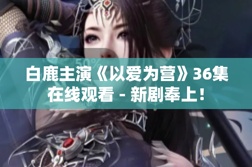 白鹿主演《以爱为营》36集在线观看 - 新剧奉上！