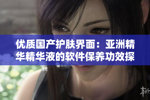 优质国产护肤界面：亚洲精华精华液的软件保养功效探究