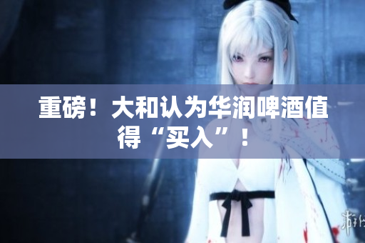重磅！大和认为华润啤酒值得“买入”！