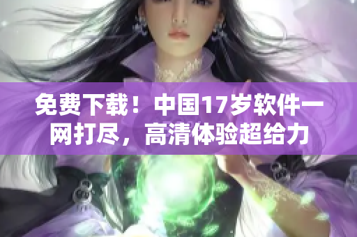 免费下载！中国17岁软件一网打尽，高清体验超给力