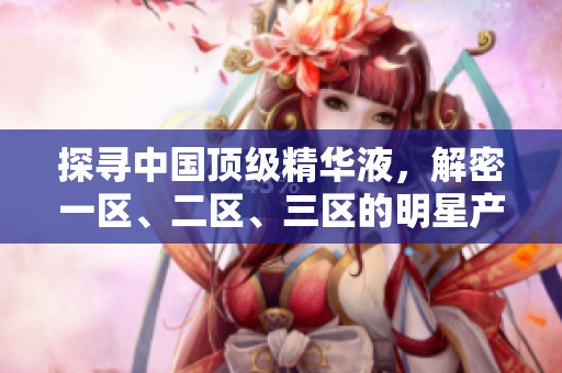 探寻中国顶级精华液，解密一区、二区、三区的明星产品