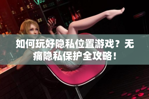 如何玩好隐私位置游戏？无痛隐私保护全攻略！