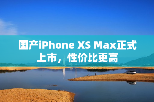 国产iPhone XS Max正式上市，性价比更高