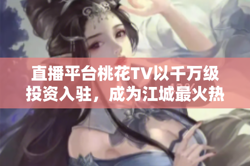 直播平台桃花TV以千万级投资入驻，成为江城最火热的直播平台！