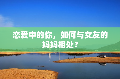 恋爱中的你，如何与女友的妈妈相处？