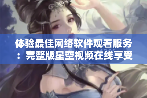 体验最佳网络软件观看服务：完整版星空视频在线享受。