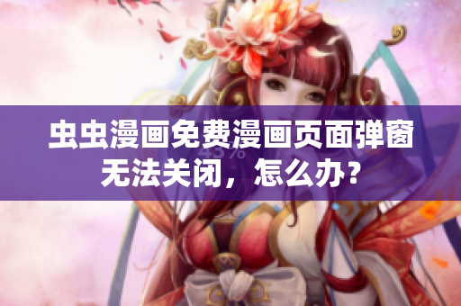 虫虫漫画免费漫画页面弹窗无法关闭，怎么办？