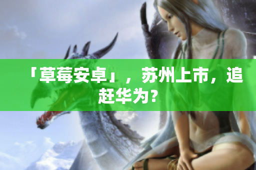 「草莓安卓」，苏州上市，追赶华为？