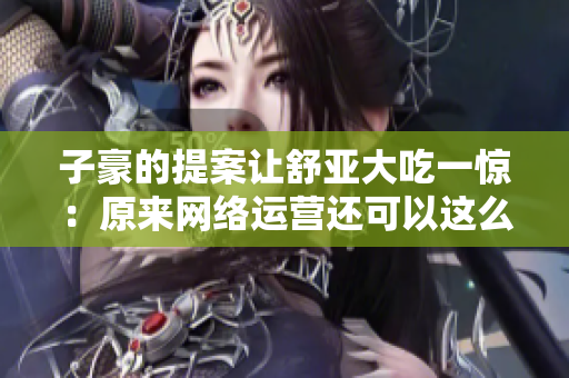 子豪的提案让舒亚大吃一惊：原来网络运营还可以这么玩！