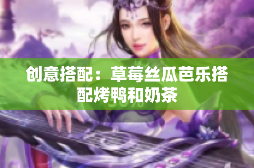 创意搭配：草莓丝瓜芭乐搭配烤鸭和奶茶