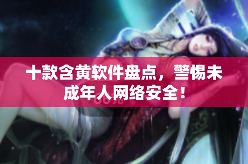 十款含黄软件盘点，警惕未成年人网络安全！