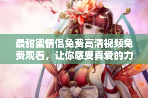 最甜蜜情侣免费高清视频免费观看，让你感受真爱的力量！