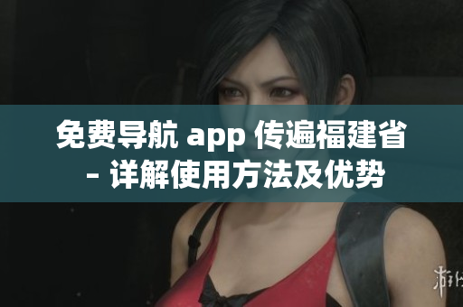 免费导航 app 传遍福建省 – 详解使用方法及优势