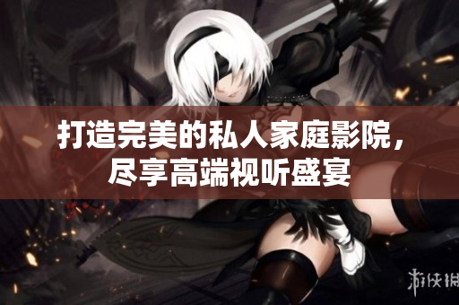 打造完美的私人家庭影院，尽享高端视听盛宴