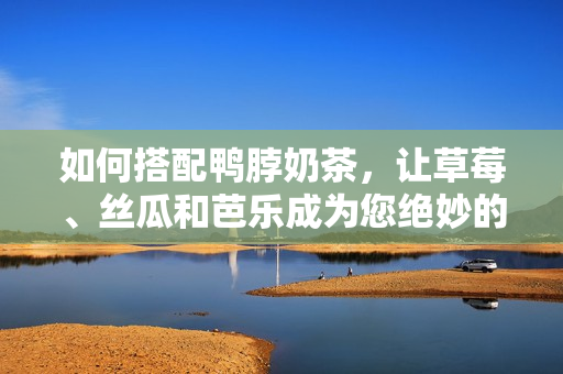 如何搭配鸭脖奶茶，让草莓、丝瓜和芭乐成为您绝妙的伴侣？