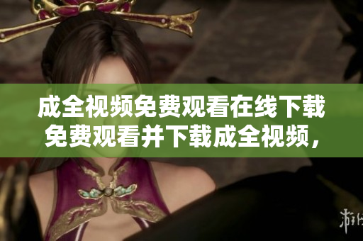 成全视频免费观看在线下载免费观看并下载成全视频，随时随地畅享精彩