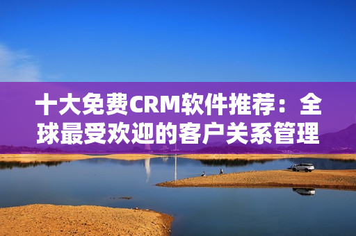 十大免费CRM软件推荐：全球最受欢迎的客户关系管理软件盘点