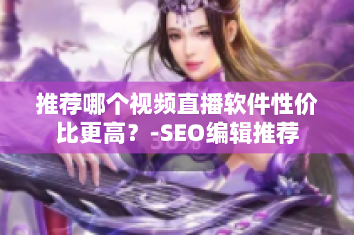 推荐哪个视频直播软件性价比更高？-SEO编辑推荐