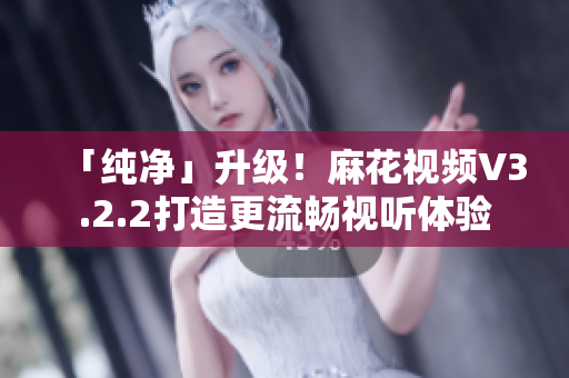 「纯净」升级！麻花视频V3.2.2打造更流畅视听体验