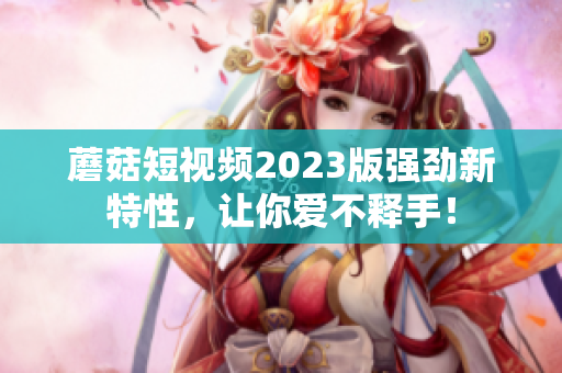 蘑菇短视频2023版强劲新特性，让你爱不释手！