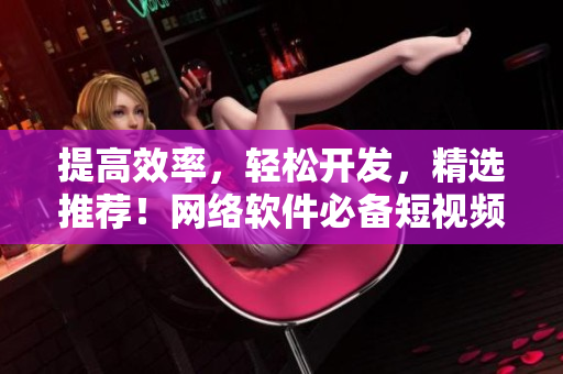 提高效率，轻松开发，精选推荐！网络软件必备短视频合集
