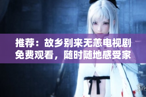 推荐：故乡别来无恙电视剧免费观看，随时随地感受家乡的温暖