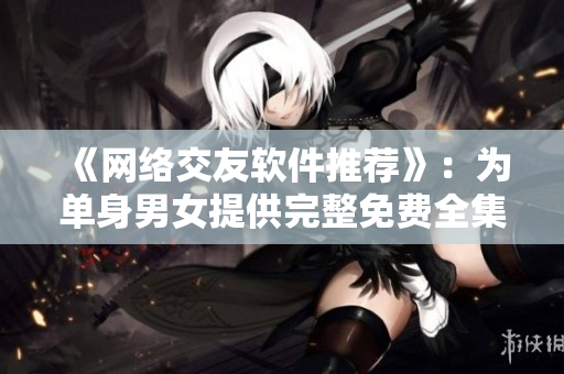 《网络交友软件推荐》：为单身男女提供完整免费全集！