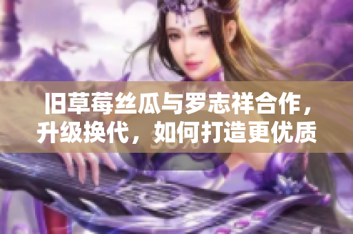 旧草莓丝瓜与罗志祥合作，升级换代，如何打造更优质的产品？