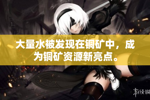 大量水被发现在铜矿中，成为铜矿资源新亮点。