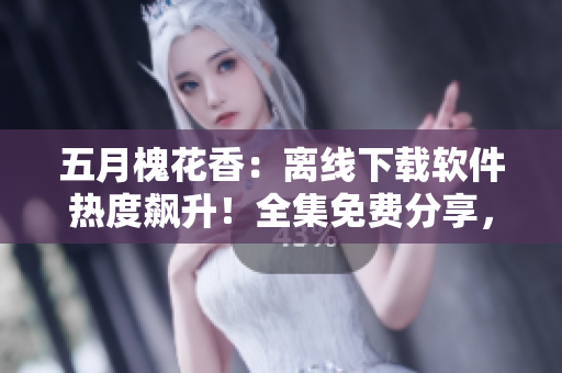 五月槐花香：离线下载软件热度飙升！全集免费分享，你不来一发？