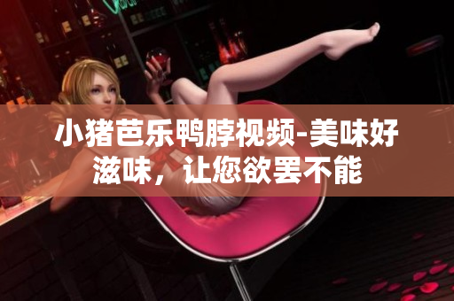 小猪芭乐鸭脖视频-美味好滋味，让您欲罢不能