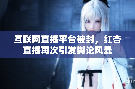 互联网直播平台被封，红杏直播再次引发舆论风暴